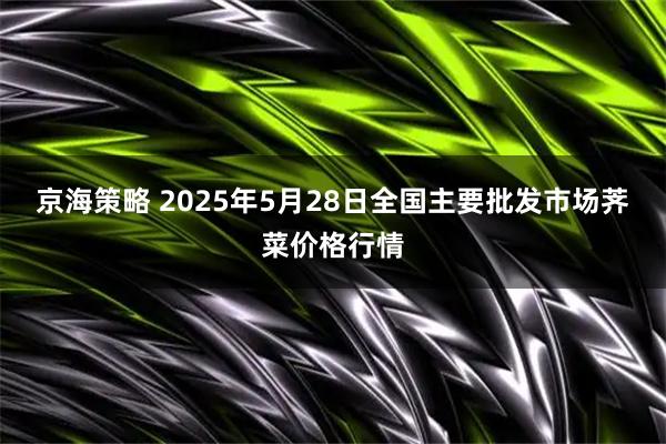 京海策略 2025年5月28日全国主要批发市场荠菜价格行情
