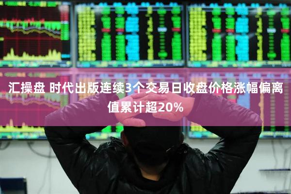 汇操盘 时代出版连续3个交易日收盘价格涨幅偏离值累计超20%