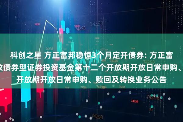 科创之星 方正富邦稳恒3个月定开债券: 方正富邦稳恒3个月定期开放债券型证券投资基金第十二个开放期开放日常申购、赎回及转换业务公告