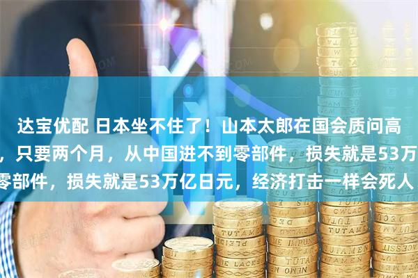 达宝优配 日本坐不住了！山本太郎在国会质问高市早苗：“就算不开战，只要两个月，从中国进不到零部件，损失就是53万亿日元，经济打击一样会死人！”
