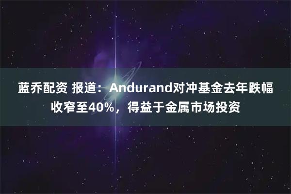 蓝乔配资 报道：Andurand对冲基金去年跌幅收窄至40%，得益于金属市场投资