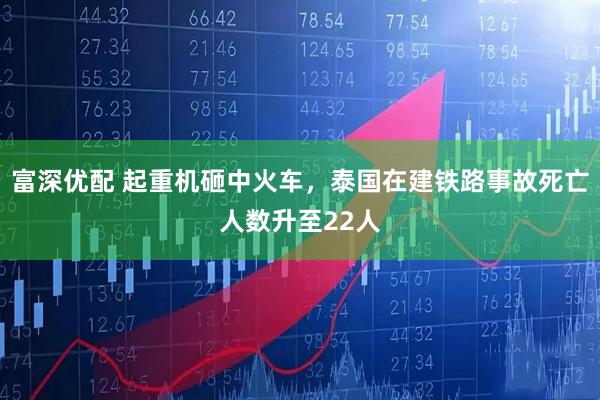 富深优配 起重机砸中火车，泰国在建铁路事故死亡人数升至22人