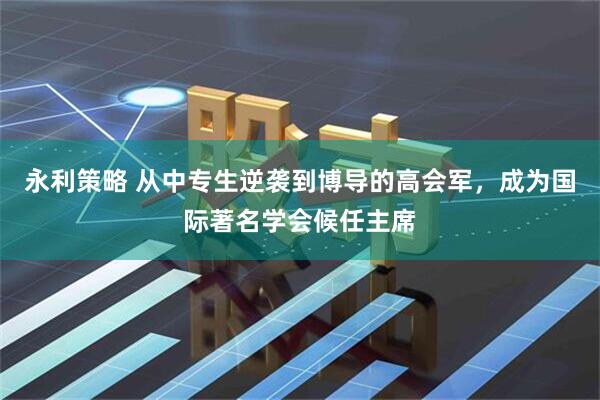 永利策略 从中专生逆袭到博导的高会军，成为国际著名学会候任主席