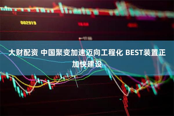 大财配资 中国聚变加速迈向工程化 BEST装置正加快建设