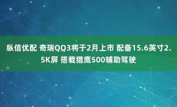 纵信优配 奇瑞QQ3将于2月上市 配备15.6英寸2.5K屏 搭载猎鹰500辅助驾驶