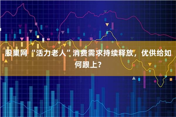 股巢网 “活力老人”消费需求持续释放，优供给如何跟上？