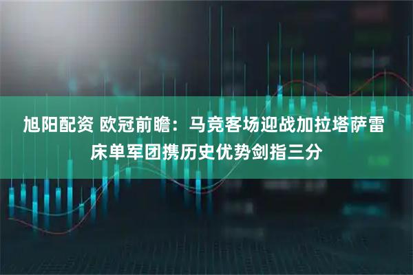 旭阳配资 欧冠前瞻：马竞客场迎战加拉塔萨雷 床单军团携历史优势剑指三分
