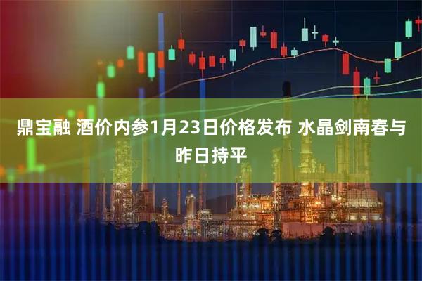 鼎宝融 酒价内参1月23日价格发布 水晶剑南春与昨日持平