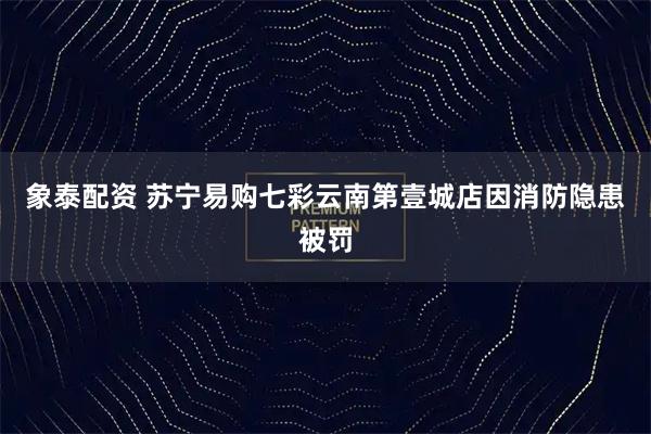 象泰配资 苏宁易购七彩云南第壹城店因消防隐患被罚