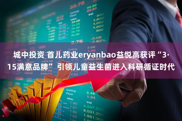 城中投资 首儿药业eryanbao益悦高获评“3·15满意品牌” 引领儿童益生菌进入科研循证时代