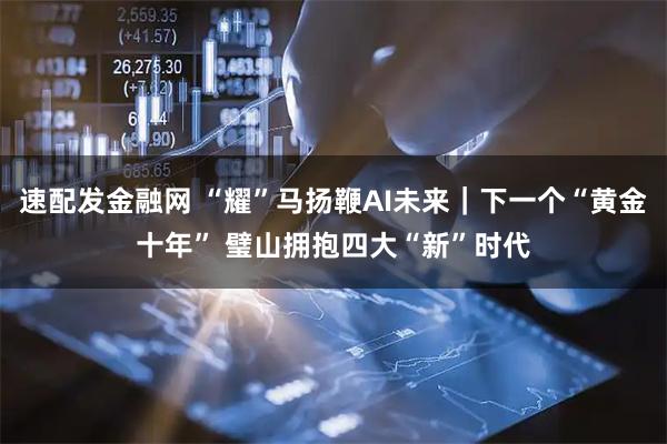 速配发金融网 “耀”马扬鞭AI未来｜下一个“黄金十年” 璧山拥抱四大“新”时代