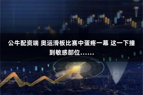 公牛配资端 奥运滑板比赛中蛋疼一幕 这一下撞到敏感部位……