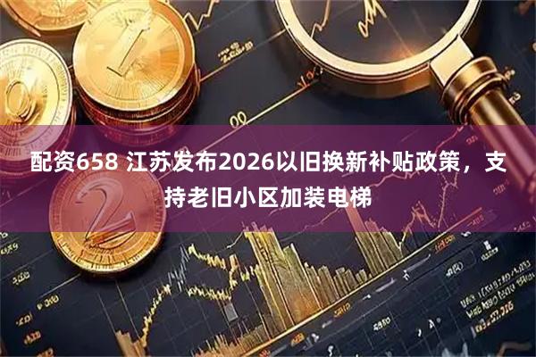 配资658 江苏发布2026以旧换新补贴政策，支持老旧小区加装电梯