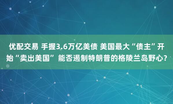 优配交易 手握3.6万亿美债 美国最大“债主”开始“卖出美国” 能否遏制特朗普的格陵兰岛野心？