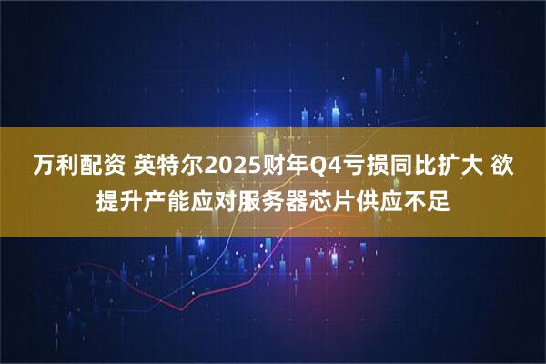 万利配资 英特尔2025财年Q4亏损同比扩大 欲提升产能应对服务器芯片供应不足