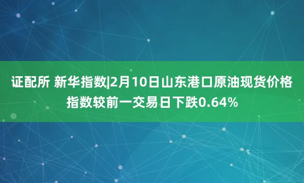 证配所 新华指数|2月10日山东港口原油现货价格指数较前一交易日下跌0.64%