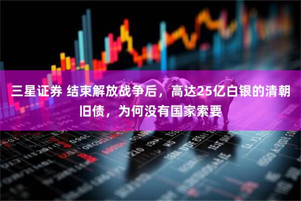 三星证券 结束解放战争后，高达25亿白银的清朝旧债，为何没有国家索要