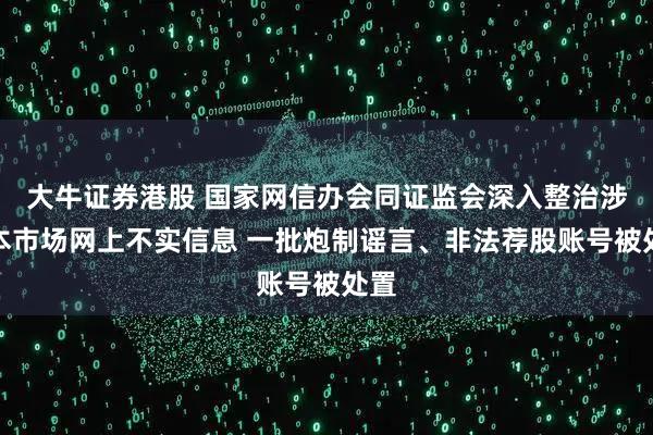 大牛证券港股 国家网信办会同证监会深入整治涉资本市场网上不实信息 一批炮制谣言、非法荐股账号被处置