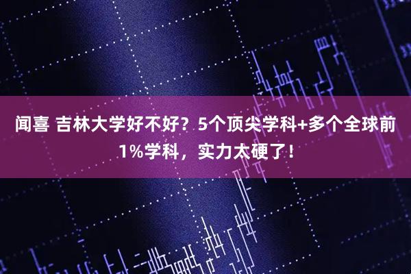 闻喜 吉林大学好不好？5个顶尖学科+多个全球前1%学科，实力太硬了！