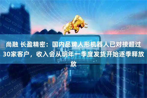 尚融 长盈精密：国内品牌人形机器人已对接超过30家客户，收入会从明年一季度发货开始逐季释放