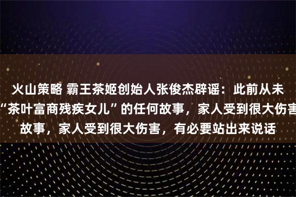 火山策略 霸王茶姬创始人张俊杰辟谣：此前从未有过婚姻，也从未有“茶叶富商残疾女儿”的任何故事，家人受到很大伤害，有必要站出来说话