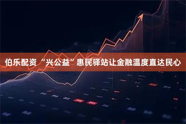 伯乐配资 “兴公益”惠民驿站让金融温度直达民心