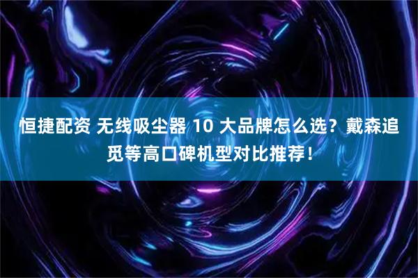恒捷配资 无线吸尘器 10 大品牌怎么选？戴森追觅等高口碑机型对比推荐！