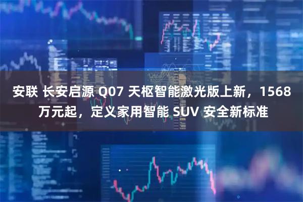 安联 长安启源 Q07 天枢智能激光版上新，1568 万元起，定义家用智能 SUV 安全新标准