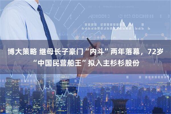 博大策略 继母长子豪门“内斗”两年落幕，72岁“中国民营船王”拟入主杉杉股份