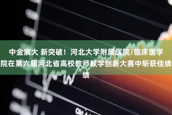 中金宸大 新突破！河北大学附属医院/临床医学院在第六届河北省高校教师教学创新大赛中斩获佳绩