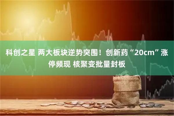 科创之星 两大板块逆势突围！创新药“20cm”涨停频现 核聚变批量封板