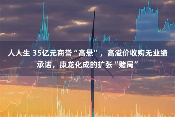 人人生 35亿元商誉“高悬”，高溢价收购无业绩承诺，康龙化成的扩张“赌局”