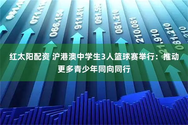 红太阳配资 沪港澳中学生3人篮球赛举行：推动更多青少年同向同行