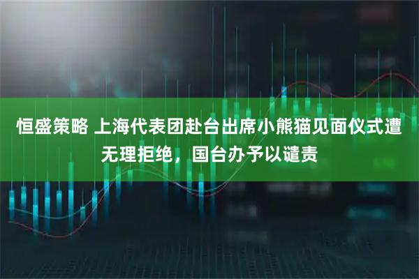 恒盛策略 上海代表团赴台出席小熊猫见面仪式遭无理拒绝，国台办予以谴责