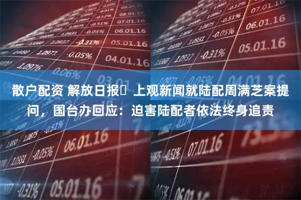 散户配资 解放日报・上观新闻就陆配周满芝案提问，国台办回应：迫害陆配者依法终身追责